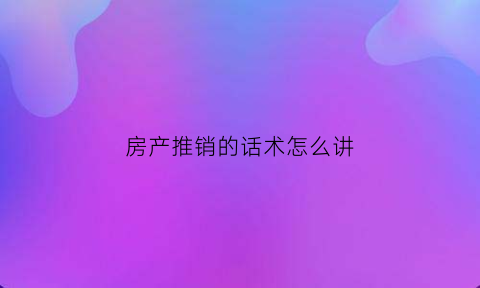 房产推销的话术怎么讲(房产推销的话术怎么讲呢)