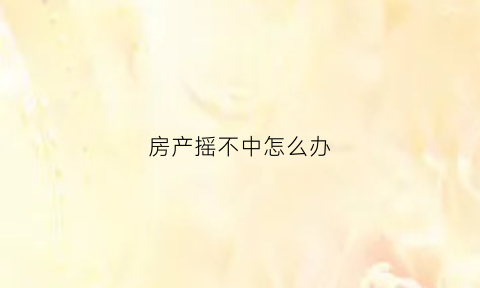 房产摇不中怎么办(买房摇不上号怎么办)