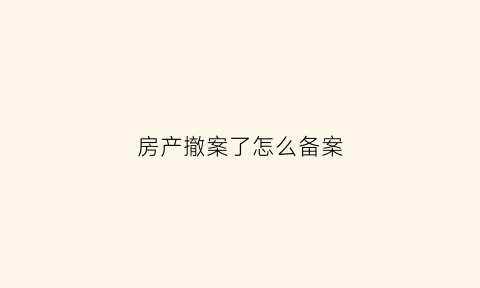 房产撤案了怎么备案(房产撤案了怎么备案登记)