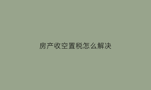 房产收空置税怎么解决(空置房屋交房产税)