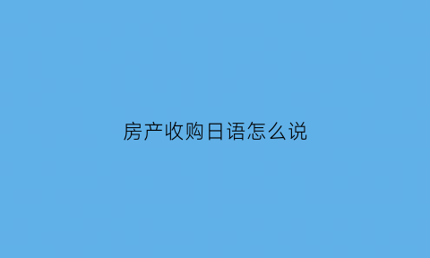 房产收购日语怎么说(房产用日语怎么说)