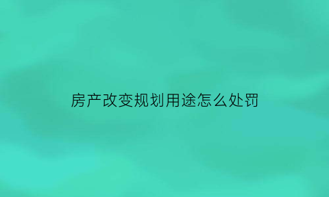 房产改变规划用途怎么处罚(改变房屋规划用途如何处罚)