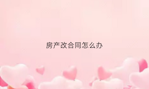 房产改合同怎么办(房产合同改名字怎么办理需要多久)