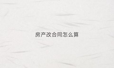 房产改合同怎么算(房产改合同怎么算违约)