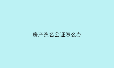 房产改名公证怎么办(房产改名公证怎么办理的)