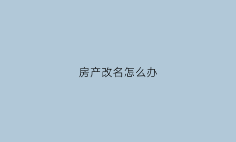 房产改名怎么办(房产改名需要办什么手续)