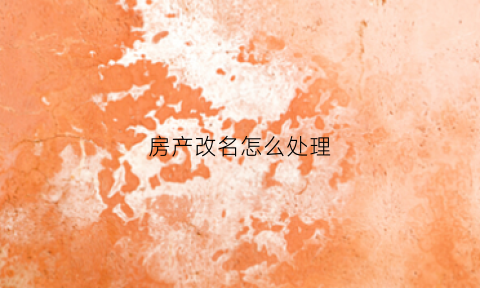 房产改名怎么处理(房产改名怎么处理最好)
