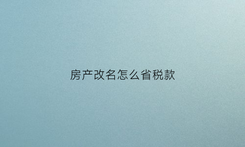 房产改名怎么省税款(房产改名)