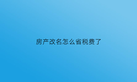 房产改名怎么省税费了(房产改名怎么省税费了呢)