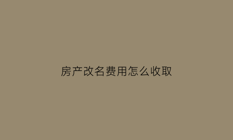 房产改名费用怎么收取(房产改名字要多少费用)