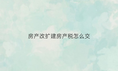 房产改扩建房产税怎么交(改扩建后的房产税计税基础)