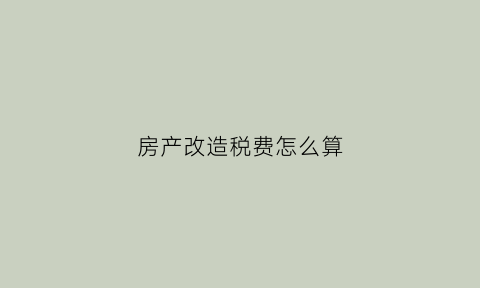 房产改造税费怎么算(房屋改造房产税)