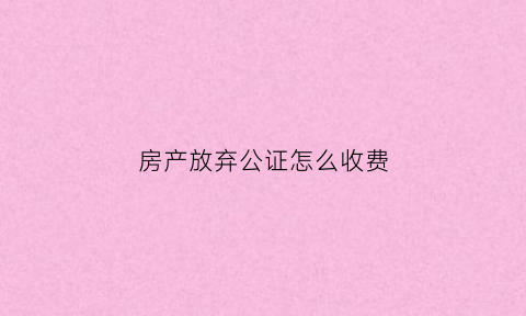 房产放弃公证怎么收费(放弃房产公证书有效期时间是多久)