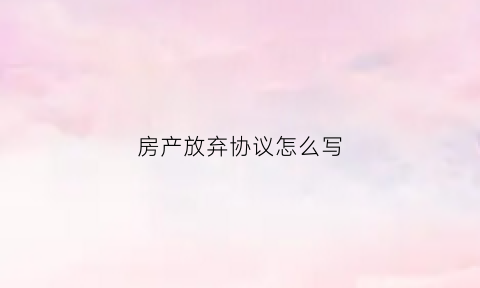 房产放弃协议怎么写(房产放弃协议怎么写范本)