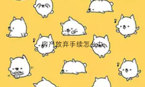 房产放弃手续怎么办(放弃房产需要什么手续)
