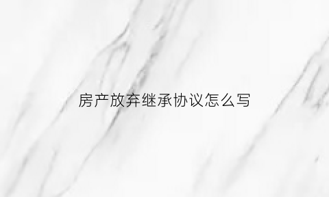 房产放弃继承协议怎么写(房产放弃继承协议书怎么写才有效)