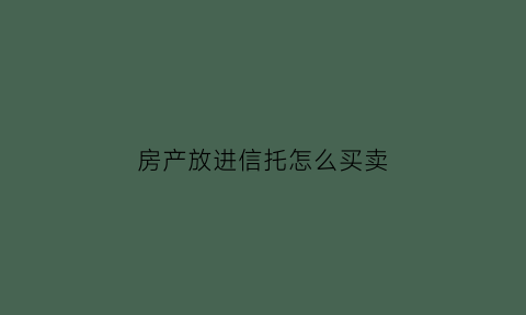 房产放进信托怎么买卖(信托房产是什么意思)