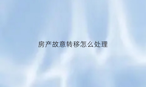 房产故意转移怎么处理(房产故意转移怎么处理好)
