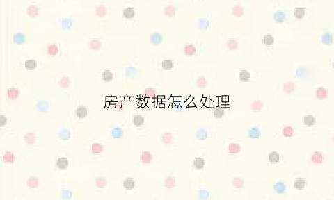 房产数据怎么处理(房屋数据)
