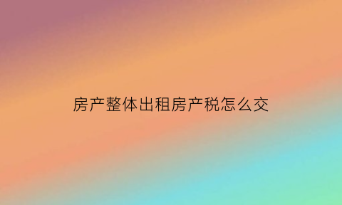 房产整体出租房产税怎么交(房产出租缴纳什么税)