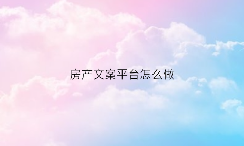 房产文案平台怎么做(房产文案平台怎么做好)