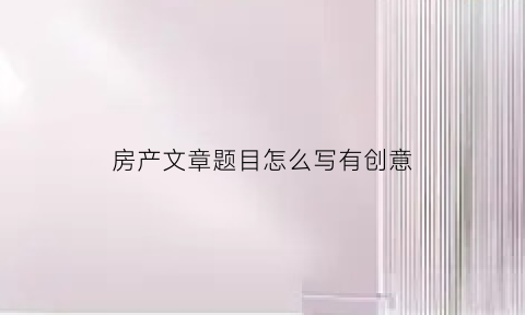 房产文章题目怎么写有创意(房产的标题)