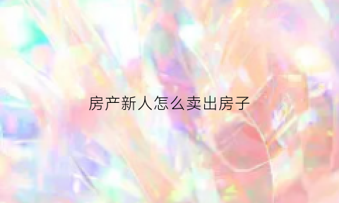 房产新人怎么卖出房子(房产新人怎么卖出房子呢)
