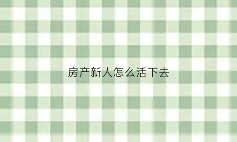 房产新人怎么活下去(房产新人怎么分享经验)