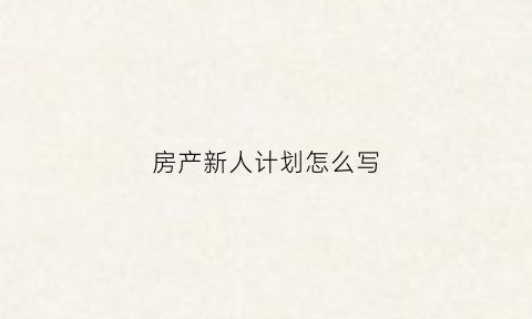 房产新人计划怎么写(房产新员工工作计划怎么写)