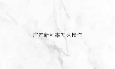 房产新利率怎么操作(新房贷利率怎么算)