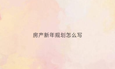 房产新年规划怎么写(房产新年规划怎么写文案)