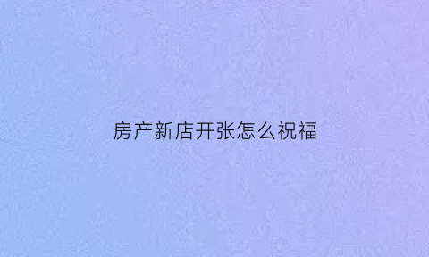 房产新店开张怎么祝福(房产新店开张怎么发朋友圈)