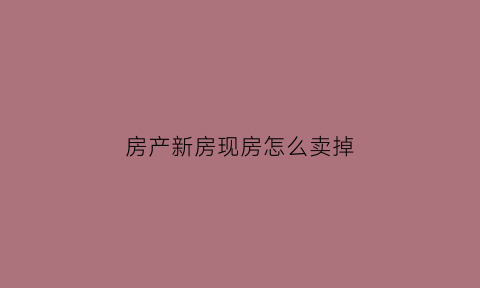 房产新房现房怎么卖掉(刚买的新房怎么出售)