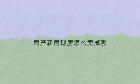 房产新房现房怎么卖掉呢(刚买的新房怎么出售)