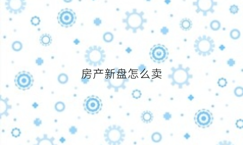 房产新盘怎么卖(新房如何出售)