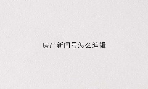 房产新闻号怎么编辑(房产新闻号怎么编辑内容)