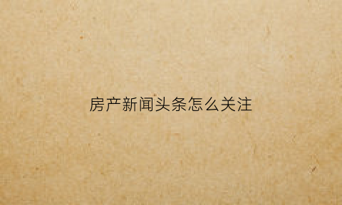 房产新闻头条怎么关注(房产广告怎么在今日头条上打)