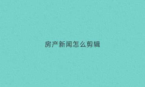 房产新闻怎么剪辑(房产新闻视频)