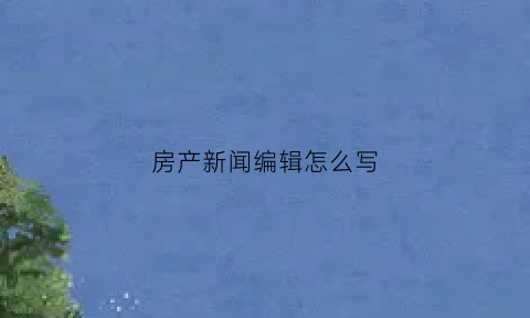 房产新闻编辑怎么写(房产新闻稿)