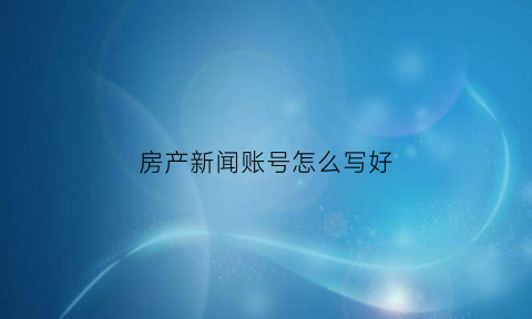 房产新闻账号怎么写好(房产新闻账号怎么写好看)