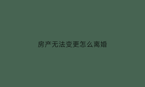 房产无法变更怎么离婚(房产不能更名是什么意思)