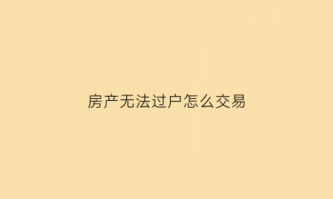 房产无法过户怎么交易(房屋无法过户可解除吗)