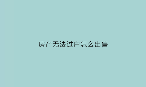 房产无法过户怎么出售(房子无法过户怎么办我快崩溃)