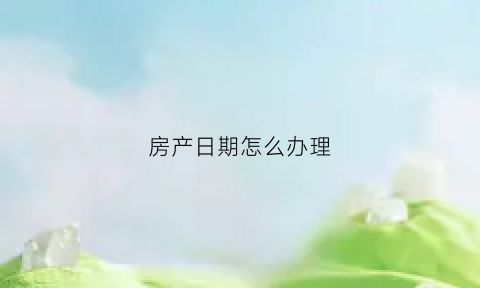 房产日期怎么办理(房产日期从什么时候开始算)