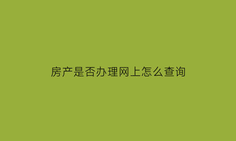 房产是否办理网上怎么查询(查询房产证是否办理)