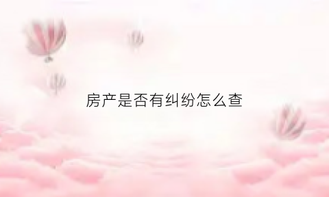 房产是否有纠纷怎么查(房产有没有纠纷怎么查)
