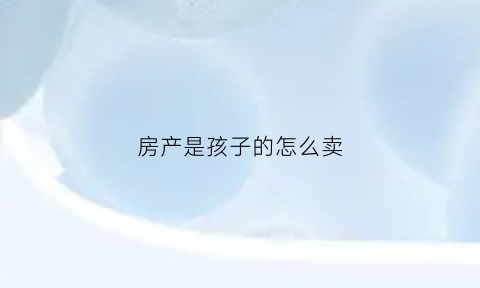 房产是孩子的怎么卖(房子是孩子名下能卖吗)