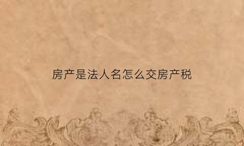 房产是法人名怎么交房产税(法人购买房产)