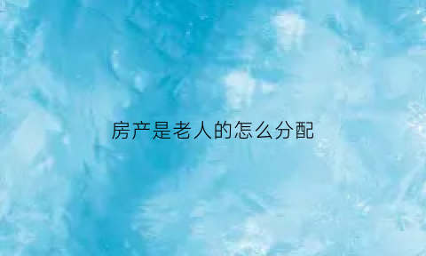 房产是老人的怎么分配(房子是老人的名字如何处理)