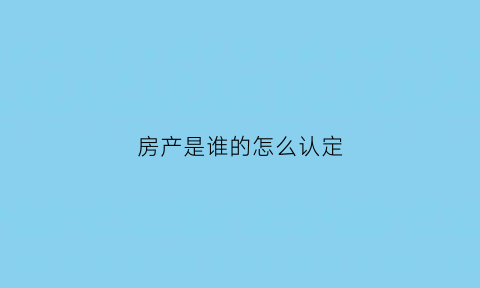 房产是谁的怎么认定(谁是房屋的真正产权人)